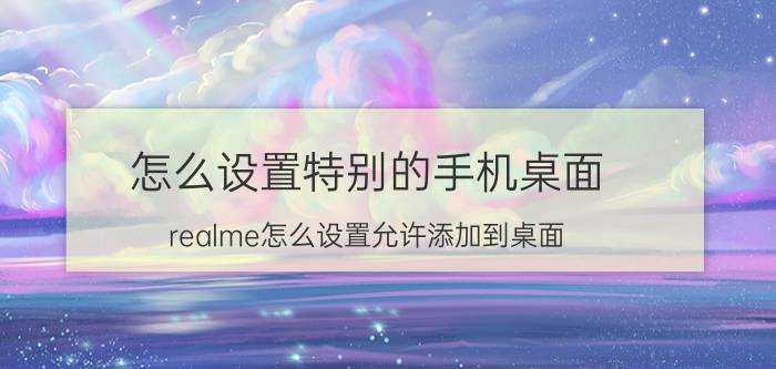 怎么设置特别的手机桌面 realme怎么设置允许添加到桌面？